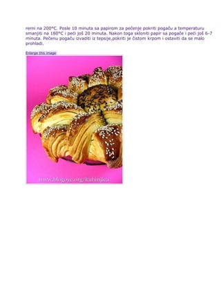 rerni na 200°C. Posle 10 minuta sa papirom za pečenje pokriti pogaču a temperaturu
smanjiti na 180°C i peći još 20 minuta. Nakon toga skloniti papir sa pogače i peći još 6-7
minuta. Pečenu pogaču izvaditi iz tepsije,pokriti je čistom krpom i ostaviti da se malo
prohladi.
Enlarge this image
 