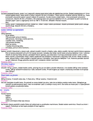 Priprema:
Za testo pomesati brasno, puter i so i napraviti rukama testo koje treba da izgleda kao mrvice. Dodati maskarpone sir i brzo
umesiti glatko testo. testo zaviti u foliju i ostaviti 30 min u frizideru. Testo razviti u kvadrat velicine 30x30 cm. Testo
premazati umucenim jajom i posuti makom ili susamom. Sa obe strane uvijati testo , ivice premazati umucenim
zumancom. Otaviti 30 min u frizideru. Od uvijenog testa seci parcice debljine 0.5 cm, poredjati na pleh na kome je
stavljen papir i peci u zagrejanoj rerni na 180°C 15-20 min. Ohladiti i filovati musom.
Mus:
Sunku, puter i maskarpone pirirati, dodati so , biber i zelje i dobro promesati. Nozem premazati jedan puzic odozgo
staviti drugi. Ostaviti 30 min u frizideru.
Postavka: Betty
Losos rolnice sa spanaćem
Sastojci:
250 g spanaca,
so po ukusu,
750 g krompir pirea iz kesice,
300 g lososa, isecenog u tanke parcice,
3 kasike rena, rendanog,
150 g kisele pavlake,
biber po ukusu,
1 kasika limunovog soka,
mirodjija, persun sitno iseckano.
Priprema:
Spanac ocistiti i blanzirati u slanoj vodi, odmah izvaditi i staviti u hladnu vodu, dobro ocediti. Na krpi rasiriti listove spanaca.
Pire iz kesice pripremiti ali sa 0.5 dl manje tecnosti. Izmedju dve folije razviti testo od pirea debljine 3 mm i velicine
10x20 cm.Gornju foliju skinuti, poredjati listove spanaca, pa onda losos i na kraju premazati renom i uviti u rolat.
Rolnu staviti u aluminijsku foliju i dobro upakovati kao bombonu i blanzirati u kljucaloj vodi 10 min. Rolat izvaditi iz
vode, skinuti foliju i rolat uvaljati u iseckan persun i mirodjiju. Iseci parcice debljine 1 cm. Polovinu pavlake zaciniti
sa soli i biberom. Drugu polovinu zaciniti soli i rendanim renom i servirati.
Postavka: Betty
Ohridske kuglice
Sastojci: Priprema:
Umutiti 125 gr. putera, dodati kasiku senfa, pola kg sira pa sve dobro umutiti mikserom. U to dodati 200 gr sitno seckane
sunke, 200 gr seckanih krastavcica i saku seckanih oraha. Prvaiti kuglice pa valjati u kackavalj izrendan na krupnije
(oko 200 gr).
Postavka: Jolina
Slani keks sa pivom
Sastojci:
800 gr brasna, 5 manjih solja ulja, ½ flase piva, 100 gr susama, 3 kasicice soli.
Priprema:
Od svih sastojaka izraditi testo. Po potrebi se moze dodati jos piva, tako da se dobije srednje meko testo. Oklagijom ga
istanjiti na pobrasnjenoj dasci, iseci na kvadrate i peci u srednje vrucoj rerni. Ovo testo se moze peci i u specijalnom
brzom pekacu za pecenje keksa.
Postavka: Lalika
ela - snacks
Sastojci:
lisnato tijesto
kapare
rajčice
ribani sir
začini (mirisljavo bilje üpo okusu)
Priprema:
Na lisnato tijesto posložiti svježe filete od srdela koje su prethodno marinirane. Dodati ostale namirnice. Posuti sa sirom i
zapeći. Poslužuje se kao toplo predjelo ili kao zagrisci.
Postavka: Gaby
 