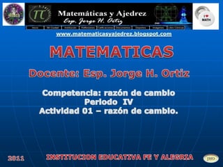 www.matematicasyajedrez.blogspot.com MATEMATICAS Docente: Esp. Jorge H. Ortiz Competencia: razón de cambio  Periodo  IV Actividad 01 – razón de cambio. INSTITUCION EDUCATIVA FE Y ALEGRIA 2011 