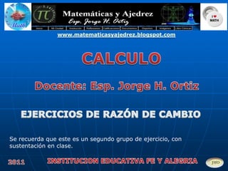 www.matematicasyajedrez.blogspot.com CALCULO Docente: Esp. Jorge H. Ortiz EJERCICIOS DE RAZÓN DE CAMBIO Se recuerda que este es un segundo grupo de ejercicio, con sustentación en clase.  INSTITUCION EDUCATIVA FE Y ALEGRIA 2011 