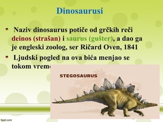 Dinosaurusi
Naziv dinosaurus potiče od grčkih reči
deinos (strašan) i saurus (gušter), a dao ga
je engleski zoolog, ser Ričard Oven, 1841
Ljudski pogled na ova bića menjao se
tokom vremena
 