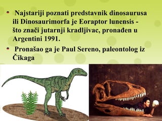 Najstariji poznati predstavnik dinosaurusa
ili Dinosaurimorfa je Eoraptor lunensis -
što znači jutarnji kradljivac, pronađen u
Argentini 1991.
Pronašao ga je Paul Sereno, paleontolog iz
Čikaga
Starost ovog fosila iznosi oko 235 miliona
godina
Od tog vremena grupa dinosaurusa počinje
naglu ekspanziju i zauzima sve delove
tadašnjeg kopna
 