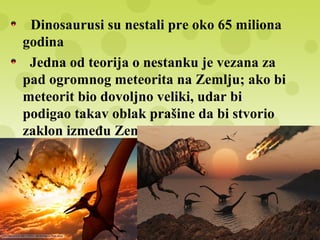 Dinosaurusi su nestali pre oko 65 miliona
godina
Jedna od teorija o nestanku je vezana za
pad ogromnog meteorita na Zemlju; ako bi
meteorit bio dovoljno veliki, udar bi
podigao takav oblak prašine da bi stvorio
zaklon između Zemlje i Sunca
Samim tim sunčevi zraci ne bi dopirali do
površine zemlje i biljke ne bi mogle da sebi
stvaraju hranu procesom fotosinteze
Usledilo bi izumiranje herbivora i
karnivora usled nedostatka hrane
 