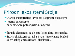 Prirodni ekosistemi Srbije
 U Srbiji su zastupljeni i vodeni i kopneni ekosistemi.
 Imamo ekosisteme
bara,močvara,potoka,reka,šuma,trava.
 Šumski ekosistemi se dele na listopadne i četinarske.
 Travni ekosistemi se javljaju kao stepe,plavne livade i
kao visokoplaninski travni ekosistemi.
 