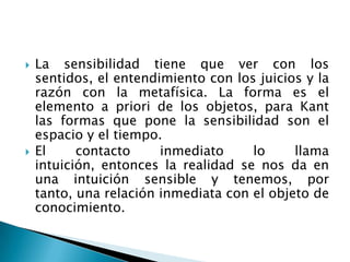    La sensibilidad tiene que ver con los
    sentidos, el entendimiento con los juicios y la
    razón con la metafísica. La forma es el
    elemento a priori de los objetos, para Kant
    las formas que pone la sensibilidad son el
    espacio y el tiempo.
   El     contacto     inmediato     lo     llama
    intuición, entonces la realidad se nos da en
    una intuición sensible y tenemos, por
    tanto, una relación inmediata con el objeto de
    conocimiento.
 