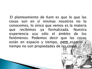 El planteamiento de Kant es que lo que las
cosas son en sí mismas nosotros no lo
conocemos, lo único que vemos es la materia
que recibimos ya formalizada. Nuestra
experiencia usa sólo el ámbito de los
fenómenos. Podemos decir que las cosas
están en espacio y tiempo, pero espacio y
tiempo no son propiedades de las cosas.
 