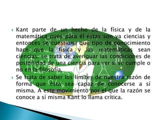    Kant parte de un hecho de la física y de la
    matemática pues para él éstas son ya ciencias y
    entonces se cuestiona qué tipo de conocimiento
    hace que la física y las matemáticas sean
    ciencias; se trata de averiguar las condiciones de
    posibilidad de una ciencia para ver si se cumple o
    no en la filosofía.
   Se trata de saber los límites de nuestra razón de
    forma que ésta sea capaz de conocerse a sí
    misma. A este movimiento por el que la razón se
    conoce a sí misma Kant lo llama crítica.
 