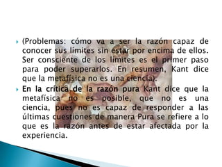    (Problemas: cómo va a ser la razón capaz de
    conocer sus límites sin estar por encima de ellos.
    Ser consciente de los límites es el primer paso
    para poder superarlos. En resumen, Kant dice
    que la metafísica no es una ciencia).
   En la crítica de la razón pura Kant dice que la
    metafísica no es posible, que no es una
    ciencia, pues no es capaz de responder a las
    últimas cuestiones de manera Pura se refiere a lo
    que es la razón antes de estar afectada por la
    experiencia.
 