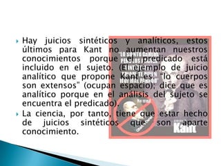    Hay juicios sintéticos y analíticos, estos
    últimos para Kant no aumentan nuestros
    conocimientos porque el predicado está
    incluido en el sujeto. (El ejemplo de juicio
    analítico que propone Kant es: “lo cuerpos
    son extensos” (ocupan espacio); dice que es
    analítico porque en el análisis del sujeto se
    encuentra el predicado).
   La ciencia, por tanto, tiene que estar hecho
    de juicios sintéticos que son aparte
    conocimiento.
 