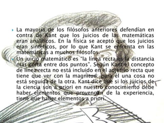    La mayoría de los filósofos anteriores defendían en
    contra de Kant que los juicios de las matemáticas
    eran analíticos. En la física se aceptó que los juicios
    eran sintéticos, por lo que Kant se enfrenta en las
    matemáticas a muchos filósofos.
   Un juicio matemático es “la línea recta es la distancia
    más corta entre dos puntos”. Según Kant el concepto
    de línea recta no está incluido en el adjetivo recta que
    tiene que ver con la magnitud; para él una cosa no
    está seguida de la otra. Kant dice que si los juicios de
    la ciencia son a priori en nuestro conocimiento debe
    haber elementos que provengan de la experiencia,
    tiene que haber elementos a priori.
 