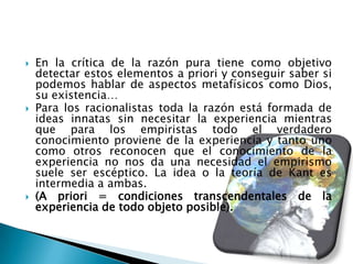    En la crítica de la razón pura tiene como objetivo
    detectar estos elementos a priori y conseguir saber si
    podemos hablar de aspectos metafísicos como Dios,
    su existencia…
   Para los racionalistas toda la razón está formada de
    ideas innatas sin necesitar la experiencia mientras
    que para los empiristas todo el verdadero
    conocimiento proviene de la experiencia y tanto uno
    como otros reconocen que el conocimiento de la
    experiencia no nos da una necesidad el empirismo
    suele ser escéptico. La idea o la teoría de Kant es
    intermedia a ambas.
   (A priori = condiciones transcendentales de la
    experiencia de todo objeto posible).
 