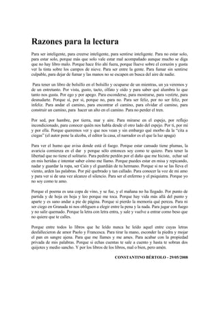 Razones para la lectura
Para ser inteligente, para creerse inteligente, para sentirse inteligente. Para no estar solo,
para estar solo, porque más que solo vale estar mal acompañado aunque mucho se diga
que no hay libro malo. Porque hace frío ahí fuera, porque llueve sobre el corazón y gusta
ver la tinta sobre los campos de nieve. Para ser entre la gente. Para fumar sin sentirse
culpable, para dejar de fumar y las manos no se escapen en busca del aire de nadie.

 Para tener un libro de bolsillo en el bolsillo y ocuparse de un mientras, un ya veremos y
de un entretanto. Por vista, gusto, tacto, olfato y oído y para saber qué alumbra lo que
tanto nos gusta. Por ego y por apego. Para esconderse, para mostrarse, para vestirte, para
desnudarte. Porque sí, por si, porque no, para no. Para ser feliz, por no ser feliz, por
infeliz. Para andar el camino, para encontrar el camino, para olvidar el camino, para
construir un camino, para hacer un alto en el camino. Para no perder el tren.

Por sed, por hambre, por tierra, mar y aire. Para mirarse en el espejo, por reflejo
incondicionado, para conocer quién nos habla desde el otro lado del espejo. Por ti, por mí
y por ella. Porque queremos ver y que nos vean y sin embargo qué morbo da la “cita a
ciegas” (el autor pone la alcoba, el editor la casa, el narrador es el que la luz apaga)

Para ver el humo que avisa donde está el fuego. Porque estar cansado tiene plumas, la
avaricia comienza en el dar y porque sólo entonces soy como te quiero. Para tener la
libertad que no tiene el solitario. Para pedirte perdón por el daño que me hiciste, echar sal
en mis heridas e intentar saber cómo me llamo. Porque puedes estar en misa y repicando,
nadar y guardar la ropa, ser Caín y el guardián de tu hermano. Porque si no se las lleva el
viento, arden las palabras. Por pié quebrado y tan callado. Para conocer la voz de mi amo
y para ver si de una vez alcanzo el silencio. Para ser el enfermo y el psiquiatra. Porque yo
no soy como te amo.

Porque el poema es una copa de vino, y se fue, y el mañana no ha llegado. Por punto de
partida y de hoja en hoja y leo porque me toca. Porque hay vida más allá del punto y
aparte y es sano andar a pie de página. Porque si pierdo la memoria qué pereza. Para ni
ser ciego en Granada ni nos obliguen a elegir entre la pena y la nada. Para jugar con fuego
y no salir quemado. Porque la letra con letra entra, y sale y vuelve a entrar como beso que
no quiere que te calles.

Porque entre todos lo libros que he leído nunca he leído aquel entre cuyas letras
desfallecieron de amor Paolo y Francesca. Para tirar la mano, esconder la piedra y mojar
el pan en sangre ajena. Para que me llames y me ames. Para acabar con la propiedad
privada de mis palabras. Porque si echas cuentas te sale a cuento y hasta te sobran dos
quijotes y medio sancho. Y por los libros de los libros, mal o bien, pero amén.

                                                  CONSTANTINO BÉRTOLO - 29/05/2008
 