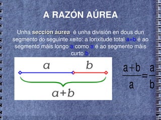 A RAZÓN AÚREA Unha  sección áurea   é unha división en dous dun segmento  do  seguinte xeito: a lonxitude total  a+b  é ao segmento máis longo  a  como  a  é ao segmento máis curto  b . 