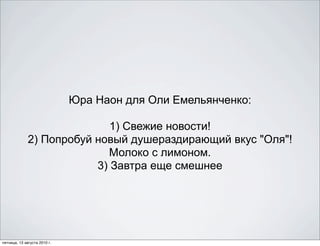 Юра Наон для Оли Емельянченко:

                             1) Свежие новости!
              2) Попробуй новый душераздирающий вкус "Оля"!
                            Молоко с лимоном.
                          3) Завтра еще смешнее




пятница, 13 августа 2010 г.
 