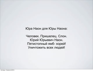 Юра Наон для Юры Наона:

                              Человек. Пришелец. Слон.
                                Юрий Юрьевич Наон.
                               Пятистопный ямб- хорей!
                               Уничтожить всех людей!




пятница, 13 августа 2010 г.
 
