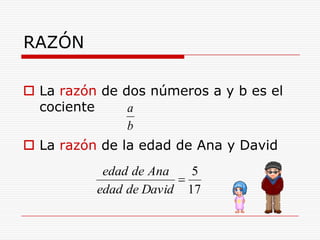 RAZÓN

 La razón de dos números a y b es el
  cociente     a
               b
 La razón de la edad de Ana y David
           edad de Ana     5
          edad de David   17
 