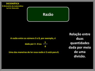 DICIONÁTICA
O dicionário da matemática
     by Prof. Materaldo



                                                 Razão



                                                              Relação entre
          A razão entre os número 3 e 8, por exemplo, é           duas
                                                 3             quantidades
                             dada por 3 : 8 ou
                                                 8
                                                              dada por meio
        Uma das maneiras de ler essa razão é 3 está para 8.      de uma
                                                                 divisão.
 