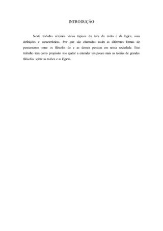 INTRODUÇÃO
Neste trabalho veremos vários tópicos da área da razão e da lógica, suas
definições e características. Por que são chamadas assim as diferentes formas de
pensamentos entre os filósofos de e as demais pessoas em nossa sociedade. Este
trabalho tem como propósito nos ajudar a entender um pouco mais as teorias de grandes
filósofos sobre as razões e as lógicas.
 