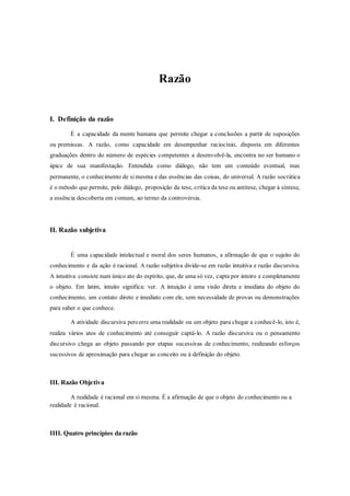 Razão
I. Definição da razão
É a capacidade da mente humana que permite chegar a conclusões a partir de suposições
ou premissas. A razão, como capacidade em desempenhar raciocínio, disposta em diferentes
graduações dentro do número de espécies competentes a desenvolvê-la, encontra no ser humano o
ápice de sua manifestação. Entendida como diálogo, não tem um conteúdo eventual, mas
permanente, o conhecimento de si mesma e das essências das coisas, do universal. A razão socrática
é o método que permite, pelo diálogo, proposição da tese, crítica da tese ou antítese, chegar à síntese,
a essência descoberta em comum, ao termo da controvérsia.
II. Razão subjetiva
É uma capacidade intelectual e moral dos seres humanos, a afirmação de que o sujeito do
conhecimento e da ação é racional. A razão subjetiva divide-se em razão intuitiva e razão discursiva.
A intuitiva consiste num único ato do espírito, que, de uma só vez, capta por inteiro e completamente
o objeto. Em latim, intuito significa: ver. A intuição é uma visão direta e imediata do objeto do
conhecimento, um contato direto e imediato com ele, sem necessidade de provas ou demonstrações
para saber o que conhece.
A atividade discursiva percorre uma realidade ou um objeto para chegar a conhecê-lo, isto é,
realiza vários atos de conhecimento até conseguir captá-lo. A razão discursiva ou o pensamento
discursivo chega ao objeto passando por etapas sucessivas de conhecimento, realizando esforços
sucessivos de aproximação para chegar ao conceito ou à definição do objeto.
III. Razão Objetiva
A realidade é racional em si mesma. É a afirmação de que o objeto do conhecimento ou a
realidade é racional.
IIII. Quatro princípios da razão
 
