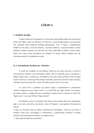 LÓGICA
I. Definição da lógica
A lógica examina de forma genérica as formas que a argumentação pode tomar, quais dessas
formas são válidas e quais são falaciosas. Em filosofia, o estudo da lógica aplica-se na maioria dos
seus principais ramos: metafísica, ontologia, epistemologia e ética. A lógica é frequentemente
dividida em três partes: o raciocínio indutivo, o raciocínio abdutivo e o raciocínio dedutivo. Muitos
problemas da lógica começam com uma discussão sobra a dificuldade de definir o assunto tratado.
Muitos nem sequer tentam providência uma definição. No entanto, Muitas definições têm sido
oferecidas, porque foi considerada necessária.
II. A sistematização da lógica por Aristóteles
O estudo das condições em que podemos afirmar que um dado raciocínio é correto foi
desenvolvido por filósofos como Parmênides e Platão. Mas foi Aristóteles quem o sistematizou e
definiu a lógica como a conhecemos, constituindo-a como uma ciência autônoma. Falar de Lógica
durante séculos era o mesmo que falar da lógica aristotélica. Apesar dos enormes avanços da lógica,
sobretudo a partir do século XIX, a matriz aristotélica persiste até aos nossos dias.
No século XVI os problemas que diziam respeito à sistematização do conhecimento
científico designavam-se por "lógica menor" e no século XIX, por "lógica formal". Os problemas
que diziam respeito à verdade dos juízos constituíram o objeto do que se chamou no século XVI
"lógica maior", e no século XIX por "lógica material".
Os principais escritos de Aristóteles sobre lógica, foram reunidos pelos seus continuadores
após a sua morte, numa obra a que deram o nome de "Organon", e que significa "Instrumento da
Ciência".
A lógica de Aristóteles tinha um objetivo eminentemente metodológico. Tratava-se de mostrar o
caminho correto para a investigação, o conhecimento e a demonstração científicas. O método
científico que ele preconizava assentava nas seguintes fases:
1. Observação de fenômenos particulares;
 