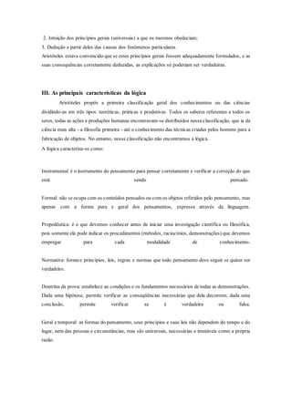 2. Intuição dos princípios gerais (universais) a que os mesmos obedeciam;
3. Dedução a partir deles das causas dos fenômenos particulares.
Aristóteles estava convencido que se estes princípios gerais fossem adequadamente formulados, e as
suas consequências corretamente deduzidas, as explicações só poderiam ser verdadeiras.
III. As principais características da lógica
Aristóteles propôs a primeira classificação geral dos conhecimentos ou das ciências
dividindo-as em três tipos: teoréticas, práticas e produtivas. Todos os saberes referentes a todos os
seres, todas as ações e produções humanas encontravam-se distribuídos nessa classificação, que ia da
ciência mais alta - a filosofia primeira - até o conhecimento das técnicas criadas pelos homens para a
fabricação de objetos. No entanto, nessa classificação não encontramos a lógica.
A lógica caracteriza-se como:
Instrumental: é o instrumento do pensamento para pensar corretamente e verificar a correção do que
está sendo pensado.
Formal: não se ocupa com os conteúdos pensados ou com os objetos referidos pelo pensamento, mas
apenas com a forma pura e geral dos pensamentos, expressa através da linguagem.
Propedêutica: é o que devemos conhecer antes de iniciar uma investigação científica ou filosófica,
pois somente ela pode indicar os procedimentos (métodos, raciocínios, demonstrações) que devemos
empregar para cada modalidade de conhecimento.
Normativa: fornece princípios, leis, regras e normas que todo pensamento deve seguir se quiser ser
verdadeiro.
Doutrina da prova: estabelece as condições e os fundamentos necessários de todas as demonstrações.
Dada uma hipótese, permite verificar as conseqüências necessárias que dela decorrem; dada uma
conclusão, permite verificar se é verdadeira ou falsa.
Geral e temporal: as formas do pensamento, seus princípios e suas leis não dependem do tempo e do
lugar, nem das pessoas e circunstâncias, mas são universais, necessárias e imutáveis como a própria
razão.
 
