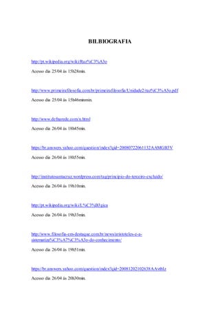 BILBIOGRAFIA
http://pt.wikipedia.org/wiki/Raz%C3%A3o
Acesso dia 25/04 ás 15h28min.
http://www.primeirafilosofia.com.br/primeirafilosofia/Unidade2/raz%C3%A3o.pdf
Acesso dia 25/04 ás 15h46minmin.
http://www.defnarede.com/n.html
Acesso dia 26/04 ás 18h45min.
https://br.answers.yahoo.com/question/index?qid=20080722061132AAMGB3V
Acesso dia 26/04 ás 18h55min.
http://institutosantacruz.wordpress.com/tag/principio-do-terceiro-excluido/
Acesso dia 26/04 ás 19h10min.
http://pt.wikipedia.org/wiki/L%C3%B3gica
Acesso dia 26/04 ás 19h33min.
http://www.filosofia-em-destaque.com.br/news/aristoteles-e-a-
sistematiza%C3%A7%C3%A3o-do-conhecimento/
Acesso dia 26/04 ás 19h51min.
https://br.answers.yahoo.com/question/index?qid=20081202102638AAvtbIz
Acesso dia 26/04 ás 20h30min.
 