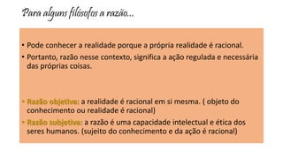 Para alguns filósofos a razão...
• Pode conhecer a realidade porque a própria realidade é racional.
• Portanto, razão nesse contexto, significa a ação regulada e necessária
das próprias coisas.
• Razão objetiva: a realidade é racional em si mesma. ( objeto do
conhecimento ou realidade é racional)
• Razão subjetiva: a razão é uma capacidade intelectual e ética dos
seres humanos. (sujeito do conhecimento e da ação é racional)
 