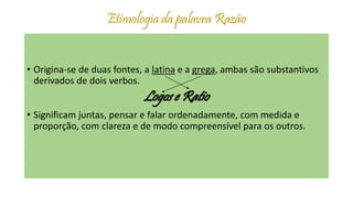 Etimologia da palavra Razão
• Origina-se de duas fontes, a latina e a grega, ambas são substantivos
derivados de dois verbos.
Logos e Ratio
• Significam juntas, pensar e falar ordenadamente, com medida e
proporção, com clareza e de modo compreensível para os outros.
 