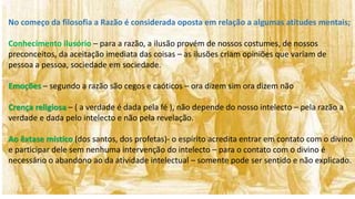 No começo da filosofia a Razão é considerada oposta em relação a algumas atitudes mentais;
Conhecimento ilusório – para a razão, a ilusão provém de nossos costumes, de nossos
preconceitos, da aceitação imediata das coisas – as ilusões criam opiniões que variam de
pessoa a pessoa, sociedade em sociedade.
Emoções – segundo a razão são cegos e caóticos – ora dizem sim ora dizem não
Crença religiosa – ( a verdade é dada pela fé ), não depende do nosso intelecto – pela razão a
verdade e dada pelo intelecto e não pela revelação.
Ao êxtase místico (dos santos, dos profetas)- o espírito acredita entrar em contato com o divino
e participar dele sem nenhuma intervenção do intelecto – para o contato com o divino é
necessário o abandono ao da atividade intelectual – somente pode ser sentido e não explicado.
 