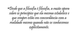 •Desde que a filosofia é filosofia, a razão opera
sobre os princípios que ela mesma estabelece e
que sempre estão em concordância com a
realidade mesmo quando não os conhecemos
explicitamente.
 