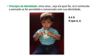 • Princípio da Identidade: Uma coisa , seja ela qual for, só é conhecida
e pensada se for percebida e conservada com sua identidade.
A é A
O que é, é.
 