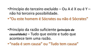 •Princípio do terceiro excluído – Ou A é X ou é Y –
não há terceira possibilidade.
•“Ou este homem é Sócrates ou não é Sócrates”
•Princípio da razão suficiente (princípio da
causalidade) – Tudo que existe e tudo que
acontece tem uma razão.
•“nada é sem causa” ou “Tudo tem causa”
 