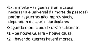 •Ex: a morte – (a guerra é uma causa
necessária e universal da morte de pessoas)
porém as guerras não imprevisíveis,
dependem de causas particulares
•Segundo o principio de razão suficiente:
•1 – Se houve Guerra – houve causa;
•2 – havendo guerras haverá mortes.
 