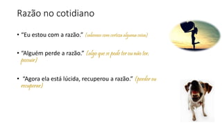Razão no cotidiano
• “Eu estou com a razão.” (sabemos com certeza alguma coisa)
• “Alguém perde a razão.” (algo que se pode ter ou não ter,
possuir)
• “Agora ela está lúcida, recuperou a razão.” (perder ou
recuperar)
 
