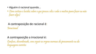 • Alguém é racional quando...
• (tem certeza e lucidez sobre o que pensa e diz e sabe o motivo para fazer ou não
fazer algo)
A contraposição de racional é:
Irracional
A contraposição a irracional é:
Confuso, desordenado, sem seguir as regras normas do pensamento ou da
linguagem corretos
 