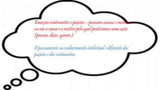 Emoções sentimentos e paixões – possuem causas e motivos
ou são a causa e o motivo pelo qual praticamos uma ação
(pensar, dizer, querer.)
O pensamento ou conhecimento intelectual é diferente das
paixões e dos sentimentos.
 