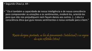• Segundo Chauí p. 69 :
• “ Ela é também a capacidade de nossa inteligência e de nossa consciência
para compreender as emoções e os sentimentos, moderá-los, orientá-los
para que não nos prejudiquem nem façam danos aos outros. (...) ela é a
consciência ética que guia nossos sentimentos e nossa vontade para o bem.”
Razão designa, portanto, as leis do pensamento (intelectual) e as regras
da ação refletida (ética)
 