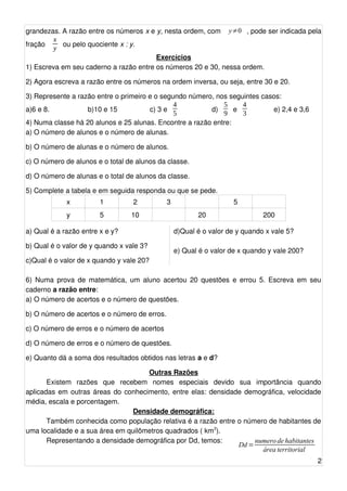 xy 
grandezas. A razão entre os números x e y, nesta ordem, com y≠0 , pode ser indicada pela 
fração ou pelo quociente x : y. 
Exercícios 
43 
1) Escreva em 59 
45 
seu caderno a razão entre os números 20 e 30, nessa ordem. 
2) Agora escreva a razão entre os números na ordem inversa, ou seja, entre 30 e 20. 
3) Represente a razão entre o primeiro e o segundo número, nos seguintes casos: 
a)6 e 8. b)10 e 15 c) 3 e d) e e) 2,4 e 3,6 
4) Numa classe há 20 alunos e 25 alunas. Encontre a razão entre: 
a) O número de alunos e o número de alunas. 
b) O número de alunas e o número de alunos. 
c) O número de alunos e o total de alunos da classe. 
d) O número de alunas e o total de alunos da classe. 
5) Complete a tabela e em seguida responda ou que se pede. 
x 1 2 3 5 
y 5 10 20 200 
a) Qual é a razão entre x e y? 
b) Qual é o valor de y quando x vale 3? 
c)Qual é o valor de x quando y vale 20? 
d)Qual é o valor de y quando x vale 5? 
e) Qual é o valor de x quando y vale 200? 
6) Numa prova de matemática, um aluno acertou 20 questões e errou 5. Escreva em seu 
caderno a razão entre: 
a) O número de acertos e o número de questões. 
b) O número de acertos e o número de erros. 
c) O número de erros e o número de acertos 
d) O número de erros e o número de questões. 
e) Quanto dá a soma dos resultados obtidos nas letras a e d? 
Outras Razões 
Existem razões que recebem nomes especiais devido sua importância quando 
aplicadas em outras áreas do conhecimento, entre elas: densidade demográfica, velocidade 
média, escala e porcentagem. 
Densidade demográfica: 
Também conhecida como população relativa é a razão entre o número de habitantes de 
uma localidade e a sua área em quilômetros quadrados ( km2). 
Representando a densidade demográfica por Dd, temos: 
2 
Dd=numero de habitantes 
área territorial 
 