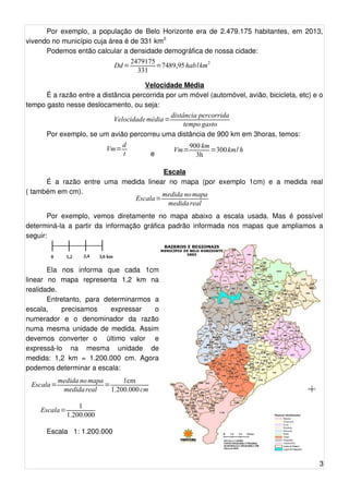 Por exemplo, a população de Belo Horizonte era de 2.479.175 habitantes, em 2013, 
vivendo no município cuja área é de 331 km2. 
Podemos então calcular a densidade demográfica de nossa cidade: 
Velocidade Média 
É a razão entre a distância percorrida por um móvel (automóvel, avião, bicicleta, etc) e o 
tempo gasto nesse deslocamento, ou seja: 
Por exemplo, se um avião percorreu uma distância de 900 km em 3horas, temos: 
e 
Escala 
É a razão entre uma medida linear no mapa (por exemplo 1cm) e a medida real 
( também em cm). 
Por exemplo, vemos diretamente no mapa abaixo a escala usada. Mas é possível 
determiná-la a partir da informação gráfica padrão informada nos mapas que ampliamos a 
seguir: 
Ela nos informa que cada 1cm 
linear no mapa representa 1,2 km na 
realidade. 
Entretanto, para determinarmos a 
escala, precisamos expressar o 
numerador e o denominador da razão 
numa mesma unidade de medida. Assim 
devemos converter o último valor e 
expressá-lo na mesma unidade de 
medida: 1,2 km = 1.200.000 cm. Agora 
podemos determinar a escala: 
Escala 1: 1.200.000 
3 
Dd=2479175 
331 =7489,95 hab/km2 
Velocidademédia=distância percorrida 
tempo gasto 
Vm=dt 
Vm=900 km 
3h =300km/ h 
Escala=medida nomapa 
medida real 
0 1,2 2,4 
Escala= 1 
1.200.000 
3,6 km 
Escala=medida nomapa 
medida real = 1cm 
1.200.000 cm 
 