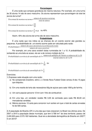 Porcentagem 
É uma razão que compara grandezas de mesma natureza. Por exemplo, em uma turma 
de 35 alunos 14 são do sexo masculino. Os alunos representam que porcentagem do total de 
alunos da turma? 
Percentual de meninos na turma=número de meninos na turma 
total de alunos 
Percentual de meninos na turma=14 
35 
Percentual de meninos na turma=25 
=0,4 ou 40% 
Assim, 40% dos alunos da turma são do sexo masculino. 
Probabilidade 
É uma razão que nos indica se as chances de um evento ocorrer são grandes ou 
pequenas. A probabilidade de um evento ocorrer pode ser calculada pela razão: 
Probabilidade=número de casos favoráveis à ocorrência doevento 
número de casos possíveis 
Por exemplo, em uma caixa existem bolas numeradas de 1 a 10. A probabilidade de, 
sorteando-se uma bola ao acaso, ela ser a de número múltiplo de 5 é: 
Probabilidade ocorrência de ummúltiplo de5=número de múltiplos de5 dentre osnúmeros de 1 a 10 
total de números de1 a 10 
Probabilidade ocorrência de ummúltiplo de5= 2 
10 
ou 
Probabilidade ocorrência de ummúltiplo de5=15 
Exercícios: 
1) Expresse cada situação com uma razão: 
a) No campeonato brasileiro, série z, o Venda Nova Futebol Clube venceu 8 dos 15 jogos 
que disputou. 
b) Em uma receita de torta são necessários 60g de açúcar para cada 1000 g de farinha. 
c) Um carro popular percorre 12 km com 1litro de combustível . 
d) Em uma loja, um vendedor recebe R$ 3,00 de comissão para cada R$ 80,00 em 
mercadorias vendidas. 
e) Márcia escreveu 10 carta para concorrer num sorteio em que o total de cartas enviadas 
foi de 500 cartas. 
2) A população de Brasília (DF) é uma das que mais cresceram no Brasil nos últimos anos. De 
2007 a 2010 a população desse município, que tem 5.788 km2 de área territorial, passou de 
2.455.903 para 2.570.160 habitantes. Qual era a densidade demográfica de Brasília em 2007? 
E em 2010? 
4 
