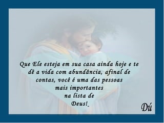 Que Ele esteja em sua casa ainda hoje e te  dê a vida com abundância, afinal de  contas, você é uma das pessoas  mais importantes  na lista de  Deus!   Dú 