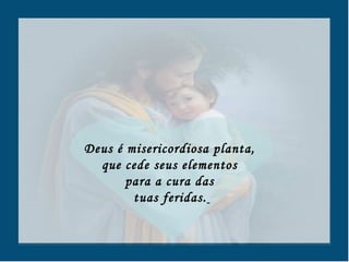 Deus é misericordiosa planta,  que cede seus elementos  para a cura das  tuas feridas.   
