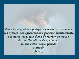 Deus é amor, vida e justiça, e por tantas coisas que nos oferece, nós agradecemos e pedimos humildemente, que nossa casa, seja digna de receber um pouco  da sua Grandiosa Luz, através  do seu Filho, nosso querido  e amado, Jesus.   