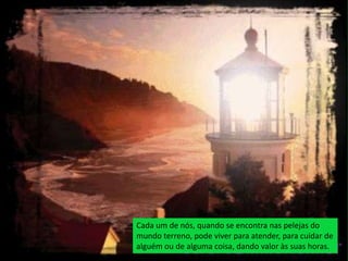 Cada um de nós, quando se encontra nas pelejas do
mundo terreno, pode viver para atender, para cuidar de
alguém ou de alguma coisa, dando valor às suas horas.
 