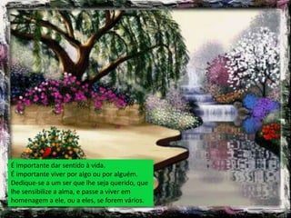 É importante dar sentido à vida.
É importante viver por algo ou por alguém.
Dedique-se a um ser que lhe seja querido, que
lhe sensibilize a alma, e passe a viver em
homenagem a ele, ou a eles, se forem vários.
 