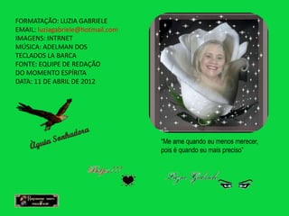 FORMATAÇÃO: LUZIA GABRIELE
EMAIL: luziagabriele@hotmail.com
IMAGENS: INTRNET
MÚSICA: ADELMAN DOS
TECLADOS LA BARCA
FONTE: EQUIPE DE REDAÇÃO
DO MOMENTO ESPÍRITA
DATA: 11 DE ABRIL DE 2012




                                   “Me ame quando eu menos merecer,
                                   pois é quando eu mais preciso”
 
