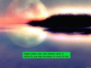 Vagam pelas ruas, sem destino certo, à
mercê do que lhes aconteça no curso do dia.
 