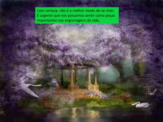 Com certeza, não é o melhor modo de se viver.
É urgente que nos possamos sentir como peças
importantes nas engrenagens da vida.
 