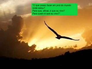 “O que posso fazer em prol do mundo
onde estou?
Para que, afinal, é que eu vivo?
Para quem é que eu vivo?”
 