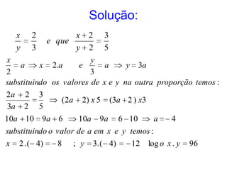 Solução:
    x   2            x 2     3
               e que
    y   3            y 2     5
x                       y
    a     x 2.a     e       a     y 3a
2                       3
substituindo os valores de x e y na outra proporção temos :
2a 2 3
                (2a 2) x 5 (3a 2 ) x3
3a 2 5
10a 10 9a 6          10a 9a 6 10          a    4
substituindo o valor de a em x e y temos :
x   2 . ( 4)     8   ; y   3.( 4)   12 log o x . y   96
 
